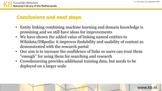 Conclusions and next steps
• Entity linking combining machine learning and domain knowledge is
promising and we still have ideas for improvements
• We have shown the added value of linking named entities to
Wikidata/DBpedia: it improves findability and usability of content as
demonstrated with the research portal
• Our aim is to increase the confidence of links so users can trust them
“enough” for using them for searching and research
• User feedback provides additional training data and needs to be
deployed on a larger scale
T. v. Veen and J. Lonij, Semantics 2017
 