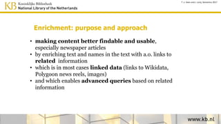 Enrichment: purpose and approach
• making content better findable and usable,
especially newspaper articles
• by enriching text and names in the text with links to
related information
• which is in most cases linked data (links to Wikidata,
Polygoon news reels, images)
• and which enables advanced queries and presentation
of context information
T. v. Veen and J. Lonij, Semantics 2017
 