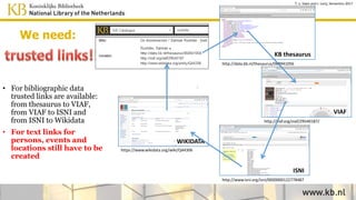 https://www.wikidata.org/wiki/Q44306
WIKIDATA
http://viaf.org/viaf/29540187/
VIAF
http://www.isni.org/isni/0000000122778487
ISNI
http://data.kb.nl/thesaurus/068941056
KB thesaurus
• For bibliographic data
trusted links are available:
from thesaurus to VIAF,
from VIAF to ISNI and
from ISNI to Wikidata
• For persons, events and
locations in text the
links have to be created
T. v. Veen and J. Lonij, Semantics 2017
We need:
 