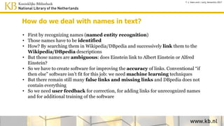 How do we deal with names in text?
• Recognize names (named entity recognition)
• Identify names by searching them in DBpedia and link the names
to the DBpedia descriptions
• Those names are ambiguous: does Einstein link to Albert Einstein
or Alfred Einstein? We need disambiguation algorithms.
• The accuracy of the links will be improved by machine learning
techniques; conventional “if then else” software isn’t fit for this job
• We need user feedback to correct false links or add missing
links and this will be used for additional training
T. v. Veen and J. Lonij, Semantics 2017
 