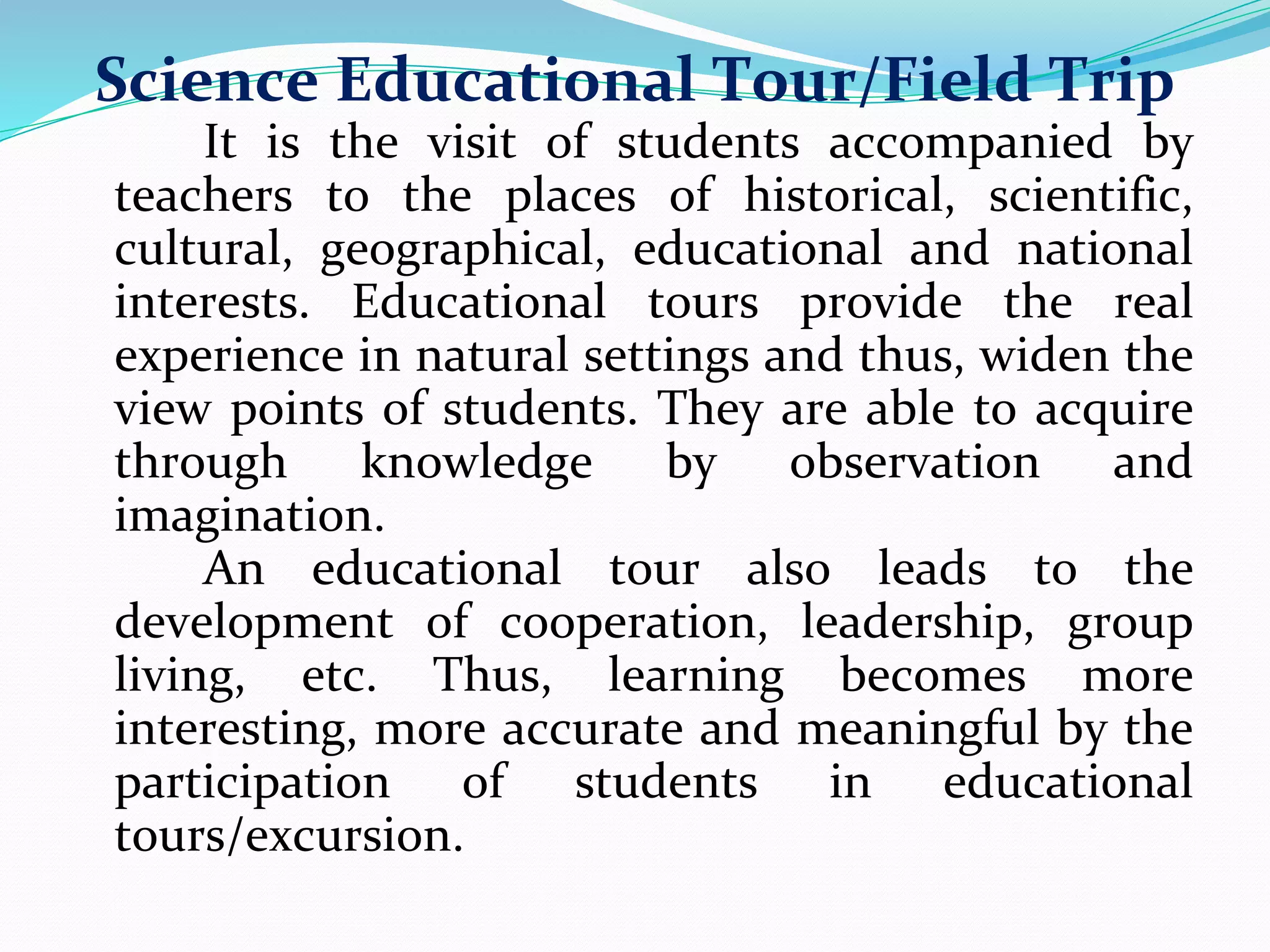 Science Educational Tour/Field Trip
It is the visit of students accompanied by
teachers to the places of historical, scientific,
cultural, geographical, educational and national
interests. Educational tours provide the real
experience in natural settings and thus, widen the
view points of students. They are able to acquire
through knowledge by observation and
imagination.
An educational tour also leads to the
development of cooperation, leadership, group
living, etc. Thus, learning becomes more
interesting, more accurate and meaningful by the
participation of students in educational
tours/excursion.
 