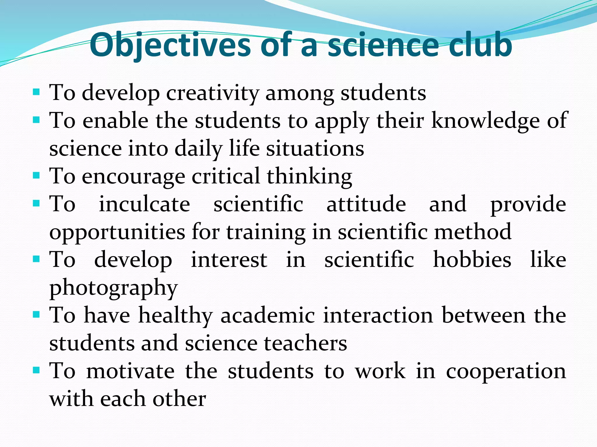 Objectives of a science club
 To develop creativity among students
 To enable the students to apply their knowledge of
science into daily life situations
 To encourage critical thinking
 To inculcate scientific attitude and provide
opportunities for training in scientific method
 To develop interest in scientific hobbies like
photography
 To have healthy academic interaction between the
students and science teachers
 To motivate the students to work in cooperation
with each other
 