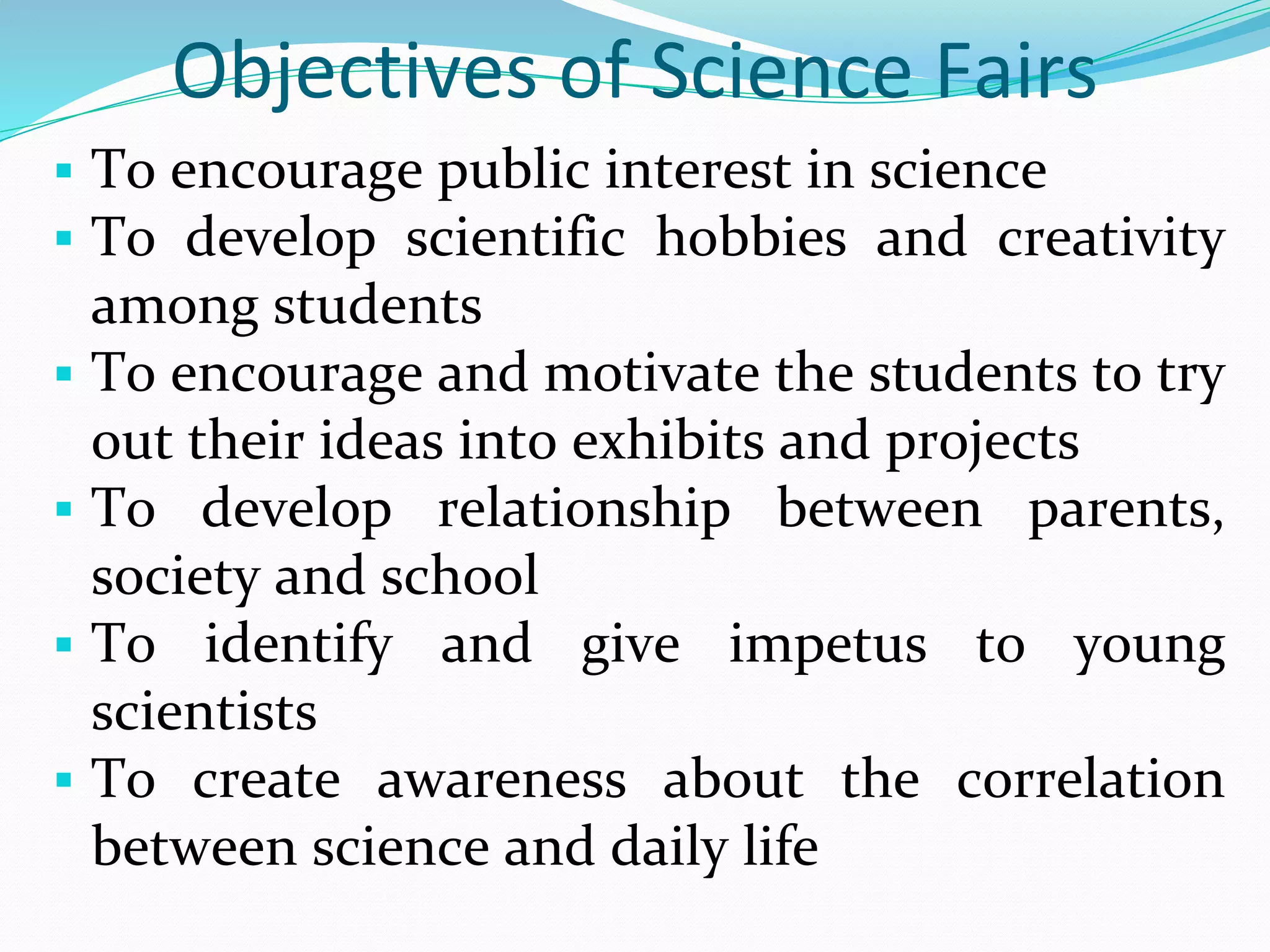 Objectives of Science Fairs
 To encourage public interest in science
 To develop scientific hobbies and creativity
among students
 To encourage and motivate the students to try
out their ideas into exhibits and projects
 To develop relationship between parents,
society and school
 To identify and give impetus to young
scientists
 To create awareness about the correlation
between science and daily life
 