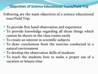 Objectives of Science Educational Tours/Field Trip
Following are the main objectives of a science educational
tour/Field Trip:
 To provide first hand observation and experience
 To provide knowledge regarding all those things which
cannot be shown in the class rooms easily
 To create an interest in scientific subjects
 To draw conclusions from the exercise conducted in a
natural environment
 To develop the observation skills of students
 To teach the students how to make a proper use of a
vacation or leisure time
 