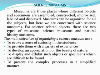 SCIENCE MUSEUMS
Museums are those places where different objects
and specimens are assembled, constructed, improvised,
labeled and displayed. Museums can be organized for all
the subjects, but here we are concerned with science
museums. For science related objects, there are two
types of museums—science museums and natural
history museums.
The main objectives of organizing a science museum are :
• To evoke a sense of curiosity in the students
• To provide them with a variety of experiences
• To develop an appreciation for the beauty of nature
• To display and exhibit such objects or specimens which
are difficult to be found
• To present the complex processes in a simplified
manner
 