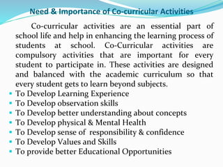 Need & Importance of Co-curricular Activities
Co-curricular activities are an essential part of
school life and help in enhancing the learning process of
students at school. Co-Curricular activities are
compulsory activities that are important for every
student to participate in. These activities are designed
and balanced with the academic curriculum so that
every student gets to learn beyond subjects.
 To Develop Learning Experience
 To Develop observation skills
 To Develop better understanding about concepts
 To Develop physical & Mental Health
 To Develop sense of responsibility & confidence
 To Develop Values and Skills
 To provide better Educational Opportunities
 