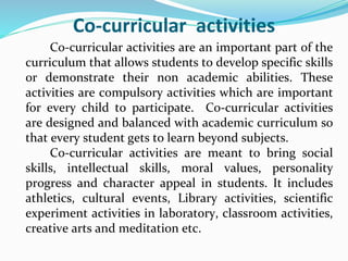Co-curricular activities
Co-curricular activities are an important part of the
curriculum that allows students to develop specific skills
or demonstrate their non academic abilities. These
activities are compulsory activities which are important
for every child to participate. Co-curricular activities
are designed and balanced with academic curriculum so
that every student gets to learn beyond subjects.
Co-curricular activities are meant to bring social
skills, intellectual skills, moral values, personality
progress and character appeal in students. It includes
athletics, cultural events, Library activities, scientific
experiment activities in laboratory, classroom activities,
creative arts and meditation etc.
 