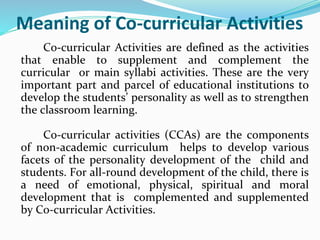 Meaning of Co-curricular Activities
Co-curricular Activities are defined as the activities
that enable to supplement and complement the
curricular or main syllabi activities. These are the very
important part and parcel of educational institutions to
develop the students’ personality as well as to strengthen
the classroom learning.
Co-curricular activities (CCAs) are the components
of non-academic curriculum helps to develop various
facets of the personality development of the child and
students. For all-round development of the child, there is
a need of emotional, physical, spiritual and moral
development that is complemented and supplemented
by Co-curricular Activities.
 