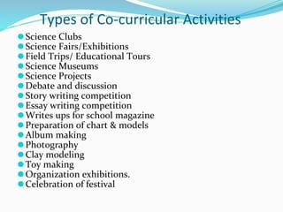 Types of Co-curricular Activities
⚫Science Clubs
⚫Science Fairs/Exhibitions
⚫Field Trips/ Educational Tours
⚫Science Museums
⚫Science Projects
⚫Debate and discussion
⚫Story writing competition
⚫Essay writing competition
⚫Writes ups for school magazine
⚫Preparation of chart & models
⚫Album making
⚫Photography
⚫Clay modeling
⚫Toy making
⚫Organization exhibitions.
⚫Celebration of festival
 