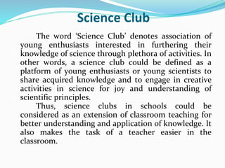 Science Club
The word ‘Science Club’ denotes association of
young enthusiasts interested in furthering their
knowledge of science through plethora of activities. In
other words, a science club could be defined as a
platform of young enthusiasts or young scientists to
share acquired knowledge and to engage in creative
activities in science for joy and understanding of
scientific principles.
Thus, science clubs in schools could be
considered as an extension of classroom teaching for
better understanding and application of knowledge. It
also makes the task of a teacher easier in the
classroom.
 