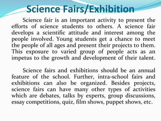 Science Fairs/Exhibition
Science fair is an important activity to present the
efforts of science students to others. A science fair
develops a scientific attitude and interest among the
people involved. Young students get a chance to meet
the people of all ages and present their projects to them.
This exposure to varied group of people acts as an
impetus to the growth and development of their talent.
Science fairs and exhibitions should be an annual
feature of the school. Further, intra-school fairs and
exhibitions can also be organized. Besides projects,
science fairs can have many other types of activities
which are debates, talks by experts, group discussions,
essay competitions, quiz, film shows, puppet shows, etc.
 