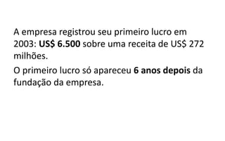 A empresa registrou seu primeiro lucro em
2003: US$ 6.500 sobre uma receita de US$ 272
milhões.
O primeiro lucro só apareceu 6 anos depois da
fundação da empresa.
 