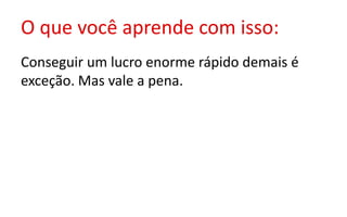 O que você aprende com isso:
Conseguir um lucro enorme rápido demais é
exceção. Mas vale a pena.
 