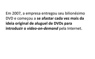 Em 2007, a empresa entregou seu bilionésimo
DVD e começou a se afastar cada vez mais da
ideia original de aluguel de DVDs para
introduzir o video-on-demand pela Internet.
 