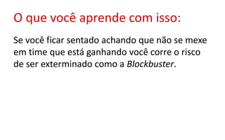O que você aprende com isso:
Se você ficar sentado achando que não se mexe
em time que está ganhando você corre o risco
de ser exterminado como a Blockbuster.
 