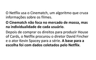 O Netflix usa o Cinematch, um algoritmo que cruza
informações sobre os filmes.
O Cinematch não foca no mercado de massa, mas
na individualidade de cada usuário.
Depois de comprar os direitos para produzir House
of Cards, o Netflix procurou o diretor David Fincher
e o ator Kevin Spacey para a série. A base para a
escolha foi com dados coletados pelo Netflix.
 