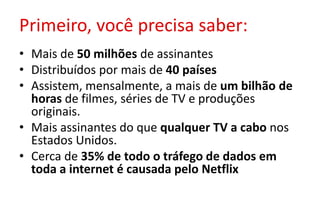 Primeiro, você precisa saber:
• Mais de 50 milhões de assinantes
• Distribuídos por mais de 40 países
• Assistem, mensalmente, a mais de um bilhão de
horas de filmes, séries de TV e produções
originais.
• Mais assinantes do que qualquer TV a cabo nos
Estados Unidos.
• Cerca de 35% de todo o tráfego de dados em
toda a internet é causada pelo Netflix
 