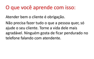 O que você aprende com isso:
Atender bem o cliente é obrigação.
Não precisa fazer tudo o que a pessoa quer, só
ajude o seu cliente. Torne a vida dele mais
agradável. Ninguém gosta de ficar pendurado no
telefone falando com atendente.
 