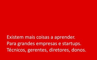 Existem mais coisas a aprender.
Para grandes empresas e startups.
Técnicos, gerentes, diretores, donos.
 