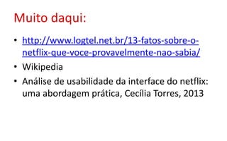 Muito daqui:
• http://www.logtel.net.br/13-fatos-sobre-o-
netflix-que-voce-provavelmente-nao-sabia/
• Wikipedia
• Análise de usabilidade da interface do netflix:
uma abordagem prática, Cecília Torres, 2013
 