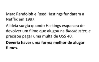 Marc Randolph e Reed Hastings fundaram a
Netflix em 1997.
A ideia surgiu quando Hastings esqueceu de
devolver um filme que alugou na Blockbuster, e
precisou pagar uma multa de US$ 40.
Deveria haver uma forma melhor de alugar
filmes.
 