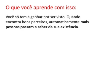 O que você aprende com isso:
Você só tem a ganhar por ser visto. Quando
encontra bons parceiros, automaticamente mais
pessoas passam a saber da sua existência.
 