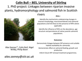 Colin Bull – BES, University of Stirling
1. PhD project: Linkages between riparian invasive
plants, hydromorphology and salmonid fish in Scottish
rivers
Alex Seeney*1, Colin Bull, Nigel
Willby, Philip Boon
alex.seeney@stir.ac.uk
Aims :
Identify the mechanisms underpinning changes in
channel morphology, macroinvertebrate and salmonid
populations and link these to the presence of RIPs where
applicable.
Identify the influence of RIPs on the abundance, age
structure and persistence of native juvenile salmonid
populations.
Outcomes:
Demonstrate linkages between RIP presence and suitable
habitat availability for salmonids.
Demonstrate effect on salmonid feeding, growth and
production
Inform future RIP removal treatment programmes.
 