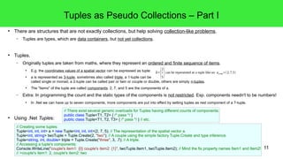 11 
● There are structures that are not exactly collections, but help solving collection-like problems. 
– Tuples are types, which are data containers, but not yet collections. 
● Tuples. 
– Originally tuples are taken from maths, where they represent an ordered and finite sequence of items. 
● E.g. the coordinates values of a spatial vector can be expressed as tuple: 
● a is represented as 3-tuple, sometimes also called triple, a 1-tuple can be 
⃗a=(2 
75 
) can be represented as a tuple like so: acomp=(2,7,5) 
called single or monad, a 2-tuple can be called pair or twin or couple or double, others are simply n-tuples. 
● The "items" of the tuple are called components: 2, 7, and 5 are the components of a. 
– Extra: In programming the count and the static types of the components is not restricted. Esp. components needn't to be numbers! 
● In .Net we can have up to seven components, more components are put into effect by setting tuples as rest component of a 7-tuple. 
● Using .Net Tuples: 
Tuples as Pseudo Collections – Part I 
// There exist several generic overloads for Tuples having different counts of components: 
public class Tuple<T1, T2> { /* pass */ } 
public class Tuple<T1, T2, T3> { /* pass */ } // etc. 
// Creating some tuples: 
Tuple<int, int, int> a = new Tuple<int, int, int>(2, 7, 5); // The representation of the spatial vector a. 
Tuple<int, string> twoTuple = Tuple.Create(2, "two"); // A couple using the simple factory Tuple.Create and type inference. 
Tuple<string, int, double> triple = Tuple.Create("three", 3, .7); // A triple. 
// Accessing a tuple's components: 
Console.WriteLine("couple's item1: {0} couple's item2: {1}", twoTuple.Item1, twoTuple.Item2); // Mind the fix property names Item1 and Item2! 
// >couple's item1: 2, couple's item2: two 
 
