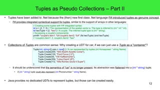 Tuples as Pseudo Collections – Part II 
● Tuples have been added to .Net because the (then) new first class .Net language F# introduced tuples as genuine concept. 
12 
– F# provides integrated syntactical support for tuples, similar to the support of arrays in other languages: 
// Creating some tuples with F#' integrated syntax: 
let a = (2, 7, 5) // The representation of the spatial vector a. The type is inferred to (int * int * int). 
let twoTuple = (2, "two") // A couple. The inferred tuple type is (int * string). 
// Accessing a couple's components: 
printfn "couple's item1: %A couple's item2: %A" (fst twoTuple) (snd twoTuple) 
// >couple's item1: 2, couple's item2: "two" 
● Collections of Tuples are common sense: Why creating a UDT for car, if we can just use a Tuple as a "container"? 
Tuple<int, string>[] cars = new[] { // A car represented by tuples (int Horsepower * string Name) 
Tuple.Create(200, "500 Abarth Assetto Corse"), 
Tuple.Create(130, "Ford Focus 2.0"), 
Tuple.Create(55, "VW Kaffeemühle"), 
Tuple.Create(354, "Lotus Esprit V8"), 
Tuple.Create(112, "Alfa Romeo Giulia ti Super") 
}; 
– It should be underscored that the semantics of "car" is no longer present. Its abstraction was flattened into a (int * string) tuple. 
● A (int * string) tuple could also represent (int Phonenumber * string Name). 
● Java provides no dedicated UDTs to represent tuples, but those can be created easily. 
 