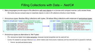 Filling Collections with Data – .Net/C# 
● Many languages provide ways to fill collections with new objects in a concise and compact manner. Let's review those. 
13 
– We mainly discuss compact ways to instantiate objects in order to fill collections directly or even literally. 
● Anonymous types: Besides filling collections with tuples, C# allows filling collections with instances of anonymous types: 
Tuple<int, string>[] cars = new[] { // A car represented by tuples 
// (int Horsepower * string Name) 
Tuple.Create(200, "500 Abarth Assetto Corse"), 
Tuple.Create(130, "Ford Focus 2.0"), 
Tuple.Create(55, "VW Kaffeemühle"), 
Tuple.Create(354, "Lotus Esprit V8"), 
Tuple.Create(112, "Alfa Romeo Giulia ti Super") 
● Anonymous types as alternative to .Net Tuples: 
– Pro: anonymous types have richer semantics, because named properties can be used ad hoc. 
– Contra: It's needed to use type inference (var), which makes code more arcane. Instances can't be returned from or passed to methods. 
● However, we could use dynamic typing. 
}; 
var cars = new[] { // A car represented by instances of anonymous types 
// {int Horsepower, string Name} 
new { Horsepower = 200, Name = "500 Abarth Assetto Corse" }, 
new { Horsepower = 130, Name = "Ford Focus 2.0" }, 
new { Horsepower = 55, Name = "VW Kaffeemühle" }, 
new { Horsepower = 354, Name = "Lotus Esprit V8" }, 
new { Horsepower = 112, Name = "Alfa Romeo Giulia ti Super" } 
}; 
 