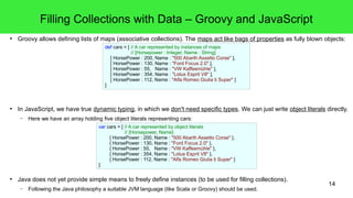 Filling Collections with Data – Groovy and JavaScript 
● Groovy allows defining lists of maps (associative collections). The maps act like bags of properties as fully blown objects: 
def cars = [ // A car represented by instances of maps 
// [Horsepower : Integer, Name : String] 
[ HorsePower : 200, Name : "500 Abarth Assetto Corse" ], 
[ HorsePower : 130, Name : "Ford Focus 2.0" ], 
[ HorsePower : 55, Name : "VW Kaffeemühle" ], 
[ HorsePower : 354, Name : "Lotus Esprit V8" ], 
[ HorsePower : 112, Name : "Alfa Romeo Giulia ti Super" ] 
] 
● In JavaScript, we have true dynamic typing, in which we don't need specific types. We can just write object literals directly. 
14 
– Here we have an array holding five object literals representing cars: 
var cars = [ // A car represented by object literals 
// {Horsepower, Name} 
{ HorsePower : 200, Name : "500 Abarth Assetto Corse" }, 
{ HorsePower : 130, Name : "Ford Focus 2.0" }, 
{ HorsePower : 55, Name : "VW Kaffeemühle" }, 
{ HorsePower : 354, Name : "Lotus Esprit V8" }, 
{ HorsePower : 112, Name : "Alfa Romeo Giulia ti Super" } 
] 
● Java does not yet provide simple means to freely define instances (to be used for filling collections). 
– Following the Java philosophy a suitable JVM language (like Scala or Groovy) should be used. 
 