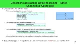 17 
Collections abstracting Data Processing – Stack – 
fundamental Operations 
● Let's discuss the .Net collection Stack: 
– The method Push() pushes items on the stack: 
// Create a Stack and push four waypoint km-marks on it: 
Stack<int> waypoints = new Stack<int>(4); 
waypoints.Push(0); 
waypoints.Push(5); 
waypoints.Push(15); 
waypoints.Push(25); 
– The method Pop() pops items from the stack (LIFO): 
int lastWaypoint = waypoints.Pop(); 
// >lastWaypoint evaluates to 25, because it was put in last 
– The method Peek() returns the last pushed item, but doesn't pop it from the stack. 
int penultimateWaypoint = waypoints.Peek(); 
// >penultimateWaypoint evaluates to 15, because it was put in penultimately 
– If Pop() or Peek() are applied on an empty Stack an InvalidOperationException will be thrown. 
25 
15 
waypoints 0 5 
● Stack collection types on other platforms: C++ STL provides std::stack (<stack>) and Java provides Stack. 
 