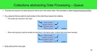 Collections abstracting Data Processing – Queue 
● The idea of a queue is to take the put-in items out in the same order. This principle is called First-In-First-Out (FIFO). 
18 
● E.g. assume that we want to read emails in the order they receive the mailbox. 
– The emails are received in this order: 
"What an offer!..." 
"Honey, could you..." 
"Customer wants..." 
3 
1 
4 
– When we're going to read the emails we read them in the same order, in which they have been received: 
● Now we'll put this into code. 
"Dinner at 7pm..." mailbox 
2 
"What an offer!..." 
"Honey, could you..." 
"Customer wants..." 
3 
1 
"Dinner at 7pm..." mailbox 
4 
2 
 