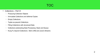 2 
● Collections – Part VI 
TOC 
– Producing Collection Objects 
– Immutable Collections and defense Copies 
– Empty Collections 
– Tuples as pseudo Collections 
– Filling Collections with structured Data 
– Collections abstracting Data Processing: Stack and Queue 
– Kung Fu beyond Collections: .Net's LINQ and Java's Streams 
 