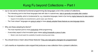 20 
Kung Fu beyond Collections – Part I 
● Up to now we've mentioned functional programming (fp) languages a lot in the context of collections. 
– The interesting point is that those languages deal with data in a special way: data is generally immutable after creation. 
– The lack of mutability, which is fundamental for, e.g. imperative languages, leads to fps having mighty features for data creation: 
● Support of immutability, list comprehensions, generic types, type inference. 
– The "main stream" languages are going to adopt or have already adopted these features as new language idioms. 
● Why are these adopting fp idioms? 
– The most important point is more productivity whilst programming. 
– A secondary aspect is that immutable types makes writing threadsafe a piece of cake. 
● Modern code should exploit the availability of parallel computing power today. 
● You should know or learn about these features! They are real game changers for programmers! 
● Let's rewrite an imperative code snippet that produces a new collection from a present collection. 
 