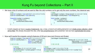 Kung Fu beyond Collections – Part II 
● We have a list of numbers and we want to filter the odd numbers out to get only the even numbers, the classical way: 
// C# 
IList<int> numbers = new List<int>{ 1, 2, 3, 4, 5, 6, 7, 8, 9 }; 
IList<int> evenNumbers = new List<int>(); 
foreach(int number in numbers) { 
if (0 == number % 2) { 
evenNumbers.Add(number); 
} 
} 
– In both snippets we have a couple of statements, esp. a loop, a branch and adding elements to an initially empty collection, which 
will be filled. We already discussed this idea, when list comprehensions were presented: here we have sophisticated list compr. 
21 
● Now we'll rewrite the snippets using fp features of C# and Java (and Groovy and Scala): 
IList<int> numbers = new List<int>{ 1, 2, 3, 4, 5, 6, 7, 8, 9 }; 
IList<int> evenNumbers = ( from number in numbers 
where 0 == number % 2 
select number).ToList(); 
// >{2, 4, 6, 8} 
// Java 
List<Integer> numbers = Arrays.asList(1, 2, 3, 4, 5, 6, 7, 8, 9); 
List<Integer> evenNumbers = new ArrayList<>(); 
for(int number : numbers) { 
if (0 == number % 2) { 
evenNumbers.add(number); 
} 
} 
List<Integer> evenNumbers = 
Stream.of(1, 2, 3, 4, 5, 6, 7, 8, 9) 
.filter(number -> 0 == number%2) 
.collect(Collectors.toList()); 
// >{2, 4, 6, 8} 
// Groovy 
def numbers = [1, 2, 3, 4, 5, 6, 7, 8, 9] 
def evenNumbers = numbers.grep{0 == it % 2} 
// >[2, 4, 6, 8] 
// Scala 
def numbers = List(1, 2, 3, 4, 5, 6, 7, 8, 9) 
def evenNumbers = numbers.filter(number => 0 == number % 2) 
// >List(2, 4, 6, 8) 
 