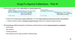 22 
Kung Fu beyond Collections – Part III 
● What we saw in action were .Net's LINQ and Java's streams API. 
// .Net's LINQ 
IList<int> numbers = new List<int>{ 1, 2, 3, 4, 5, 6, 7, 8, 9 }; 
IList<int> evenNumbers = (from number in numbers 
where 0 == number % 2 
select number).ToList(); 
// >{2, 4, 6, 8} 
– In both cases we don't have a couple of statements, but rather single expressions describing the results of the operations. 
– => LINQ and streams support a declarative programming style instead of an imperative programming style. 
● We'll not discuss LINQ and streams in this lecture, because there are some advanced idioms to understand: 
– Generic types 
– Type inference 
– Lambda expressions 
– Fluid interfaces and the "pipes and filters" architectural style 
// Java's streams 
List<Integer> evenNumbers = 
Stream.of(1, 2, 3, 4, 5, 6, 7, 8, 9) 
.filter(number -> 0 == number%2) 
.collect(Collectors.toList()); 
// >{2, 4, 6, 8} 
 