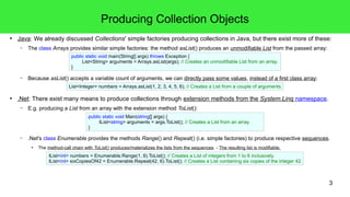 Producing Collection Objects 
● Java: We already discussed Collections' simple factories producing collections in Java, but there exist more of these: 
3 
– The class Arrays provides similar simple factories: the method asList() produces an unmodifiable List from the passed array: 
public static void main(String[] args) throws Exception { 
List<String> arguments = Arrays.asList(args); // Creates an unmodifiable List from an array. 
} 
– Because asList() accepts a variable count of arguments, we can directly pass some values, instead of a first class array: 
List<Integer> numbers = Arrays.asList(1, 2, 3, 4, 5, 6); // Creates a List from a couple of arguments. 
● .Net: There exist many means to produce collections through extension methods from the System.Linq namespace. 
– E.g. producing a List from an array with the extension method ToList(): 
public static void Main(string[] args) { 
IList<string> arguments = args.ToList(); // Creates a List from an array. 
} 
– .Net's class Enumerable provides the methods Range() and Repeat() (i.e. simple factories) to produce respective sequences. 
● The method-call chain with ToList() produces/materializes the lists from the sequences. - The resulting list is modifiable. 
IList<int> numbers = Enumerable.Range(1, 6).ToList(); // Creates a List of integers from 1 to 6 inclusively. 
IList<int> sixCopiesOf42 = Enumerable.Repeat(42, 6).ToList(); // Creates a List containing six copies of the integer 42. 
 
