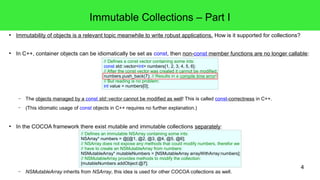 4 
Immutable Collections – Part I 
● Immutability of objects is a relevant topic meanwhile to write robust applications. How is it supported for collections? 
● In C++, container objects can be idiomatically be set as const, then non-const member functions are no longer callable: 
// Defines a const vector containing some ints: 
const std::vector<int> numbers{1, 2, 3, 4, 5, 6}; 
// After the const vector was created it cannot be modified: 
numbers.push_back(7); // Results in a compile time error! 
// But reading is no problem: 
int value = numbers[0]; 
– The objects managed by a const std::vector cannot be modified as well! This is called const-correctness in C++. 
– (This idiomatic usage of const objects in C++ requires no further explanation.) 
● In the COCOA framework there exist mutable and immutable collections separately: 
// Defines an immutable NSArray containing some ints: 
NSArray* numbers = @[@1, @2, @3, @4, @5, @6]; 
// NSArray does not expose any methods that could modify numbers, therefor we 
// have to create an NSMutableArray from numbers: 
NSMutableArray* mutableNumbers = [NSMutableArray arrayWithArray:numbers]; 
// NSMutableArray provides methods to modify the collection: 
[mutableNumbers addObject:@7]; 
– NSMutableArray inherits from NSArray, this idea is used for other COCOA collections as well. 
 