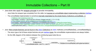 6 
Immutable Collections – Part III 
● Java does also apply the wrapper principle to provide immutability. 
– Java hides the wrapper type completely from the caller, but exposes an unmodifiable object implementing a collection interface. 
– The unmodifiable implementation is somehow internally instantiated by the simple factory Collections.unmodifiable...(). 
// Defines a list containing some ints: 
List<Integer> numbers = new ArrayList<>(Arrays.<Integer>asList(1, 2, 3, 4, 5, 6)); 
// The mutable List<int> will be wrapped by an unmodifiable List<int>: 
List<Integer> readOnlyNumbers = Collections.unmodifiableList(numbers); // Calling the simple factory. 
// readOnlyNumbers' potentially mutable methods can be called, but these calls will throw UnsupportedOperationExceptions. 
readOnlyNumbers.add(7); // Results in a run time error: UnsupportedOperationException will be thrown. 
● Java: More simple factories can be found in the class Collections as static methods (unmodifiableSet(), unmodifiableMap()). 
– The return type of all of these simple factories are just interface types, the unmodifiable implementations are always hidden. 
– So the UML diagram of the relations between the contributing types looks like so: 
<<interface>> 
List 
exposes implements 
HiddenUnmodifiableListImplementation 
Collections 
+ unmodifiableList(list : List<T>) : List<T> 
instantiates 
T 
 