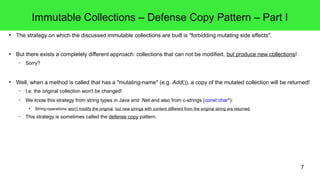 7 
Immutable Collections – Defense Copy Pattern – Part I 
● The strategy on which the discussed immutable collections are built is "forbidding mutating side effects". 
● But there exists a completely different approach: collections that can not be modified, but produce new collections! 
– Sorry? 
● Well, when a method is called that has a "mutating-name" (e.g. Add()), a copy of the mutated collection will be returned! 
– I.e. the original collection won't be changed! 
– We know this strategy from string types in Java and .Net and also from c-strings (const char*): 
● String-operations won't modify the original, but new strings with content different from the original string are returned. 
– This strategy is sometimes called the defense copy pattern. 
 