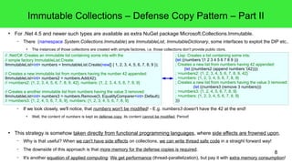 ; Lisp: Creates a list containing some ints: 
(let ((numbers '(1 2 3 4 5 6 7 8 9 ))) 
; Creates a new list from numbers having 42 appended: 
; >numbers2: {1, 2, 3, 4, 5, 6, 7, 8, 9, 42} 
; >numbers: {1, 2, 3, 4, 5, 6, 7, 8, 9} 
; Creates a new list from numbers having the value 3 removed: 
8 
Immutable Collections – Defense Copy Pattern – Part II 
● For .Net 4.5 and newer such types are available as extra NuGet package Microsoft.Collections.Immutable. 
– There (namespace System.Collections.Immutable) are ImmutableList, ImmutableDictionary, some interfaces to exploit the DIP etc.. 
● The instances of those collections are created with simple factories, i.e. those collections don't provide public ctors. 
// .Net/C#: Creates an immutable list containing some ints with the 
// simple factory ImmutableList.Create: 
IImmutableList<int> numbers = ImmutableList.Create(new[] { 1, 2, 3, 4, 5, 6, 7, 8, 9 }); 
// Creates a new immutable list from numbers having the number 42 appended: 
IImmutableList<int> numbers2 = numbers.Add(42); 
// >numbers2: {1, 2, 3, 4, 5, 6, 7, 8, 9, 42}, numbers: {1, 2, 3, 4, 5, 6, 7, 8, 9} 
// Creates a another immutable list from numbers having the value 3 removed: 
IImmutableList<int> numbers3 = numbers.Remove(3, EqualityComparer<int>.Default); 
// >numbers3: {1, 2, 4, 5, 6, 7, 8, 9}, numbers: {1, 2, 3, 4, 5, 6, 7, 8, 9} 
(let ((numbers2 (append numbers '(42)))) 
(let ((numbers3 (remove 3 numbers))) 
; >numbers3: {1, 2, 4, 5, 6, 7, 8, 9} 
; >numbers: {1, 2, 3, 4, 5, 6, 7, 8, 9} 
))) 
– If we look closely, we'll notice, that numbers won't be modified! - E.g. numbers3 doesn't have the 42 at the end! 
● Well, the content of numbers is kept as defense copy, its content cannot be modified. Period! 
● This strategy is somehow taken directly from functional programming languages, where side effects are frowned upon. 
– Why is that useful? When we can't have side effects on collections, we can write thread safe code in a straight forward way! 
– The downside of this approach is that more memory for the defense copies is required. 
– It's another equation of applied computing: We get performance (thread-parallelization), but pay it with extra memory consumption! 
 