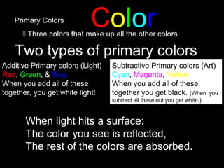 ColorPrimary Colors
 Three colors that make up all the other colors
Two types of primary colors
Additive Primary colors (Light)
Red, Green, & Blue
When you add all of these
together, you get white light!
Subtractive Primary colors (Art)
Cyan, Magenta, Yellow
When you add all of these
together you get black. (When you
subtract all these out you get white.)
When light hits a surface:
The color you see is reflected,
The rest of the colors are absorbed.
 