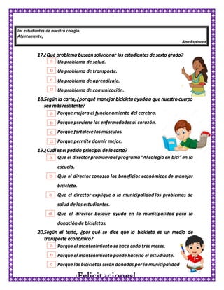 los estudiantes de nuestro colegio.
Atentamente,
Ana Espinoza
Un problema de salud.
Un problema de transporte.
Un problema de aprendizaje.
Un problema de comunicación.
Porque mejora el funcionamiento del cerebro.
Porque previene las enfermedades al corazón.
Porque fortalece los músculos.
Porque permite dormir mejor.
Que el director promueva el programa “Al colegio en bici”en la
escuela.
Que el director conozca los beneficios económicos de manejar
bicicleta.
Que el director explique a la municipalidad los problemas de
salud de los estudiantes.
Que el director busque ayuda en la municipalidad para la
donación de bicicletas.
Porque el mantenimiento se hace cada tres meses.
Porque el mantenimiento puede hacerlo el estudiante.
Porque las bicicletas serán donadas por la municipalidad
 