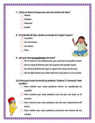 Masái.
Rubeka.
Namuka.
Suajili.
Su padre.
Sus hermanos.
Su madre.
Esya.
De la vida de una adolescente que pertenece al pueblo masái.
De las ropas brillantes que usa la gente del pueblo masái.
De cómo la familia de Esya se reparte las tareas de la casa.
De las dificultades que debe enfrentar Esya para ir a la escuela.
Para señalar que estas palabras tienen un significado en
español.
Para resaltar que estas palabras son las que usa Esya en la
escuela.
Para mostrar que estas palabras son las más importantes del
texto.
Para indicar que estas palabras provienen del idioma de los
masáis.
 