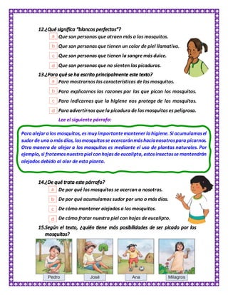 Que son personas que atraen más a los mosquitos.
Que son personas que tienen un color de piel llamativo.
Que son personas que tienen la sangre más dulce.
Que son personas que no sienten las picaduras.
Para mostrarnos las características de los mosquitos.
Para explicarnos las razones por las que pican los mosquitos.
Para indicarnos que la higiene nos protege de los mosquitos.
Para advertirnos que la picadura de los mosquitos es peligrosa.
Lee el siguiente párrafo:
De por qué los mosquitos se acercan a nosotros.
De por qué acumulamos sudor por uno o más días.
De cómo mantener alejados a los mosquitos.
De cómo frotar nuestra piel con hojas de eucalipto.
Para alejar a los mosquitos, es muy importantemantener la higiene. Si acumulamosel
sudor de uno o más días, losmosquitosse acercaránmáshacianosotrospara picarnos.
Otra manera de alejar a los mosquitos es mediante el uso de plantas naturales. Por
ejemplo, si frotamosnuestra piel con hojasde eucalipto, estosinsectosse mantendrán
alejados debido al olor de esta planta.
 