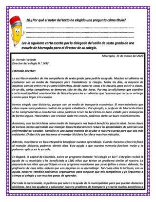 Morropón, 11 de marzo del 2020
Sr. Hernán Velarde
Director del colegio N.° 1492
Estimado director:
Le escribo en nombre de mis compañeros de sexto grado para pedirle su ayuda. Muchos estudiantes no
contamos con un medio de transporte para trasladarnos al colegio. Todos los días, la mayoría de
nosotros camina entre tres y cuatro kilómetros, desde nuestras casas a la escuela, para asistir a clases.
En un día, varios compañeros se demoran, solo de ida, dos horas. Por eso, le solicitamos que coordine
con la municipalidad una donación de bicicletas para los estudiantes que tenemos que recorrer un largo
camino para llegar a la escuela.
Hemos elegido usar bicicletas, porque son un medio de transporte económico. El mantenimiento que
estas requieren lo podemos realizar los propios estudiantes. Por ejemplo, el profesor de Educación Física
se ha comprometido a enseñarnos cómo podemos tener las bicicletas en buen estado para manejarlas
de forma segura. Haciéndoles una revisión cada tres meses, podemos darles un buen mantenimiento.
Asimismo, usar las bicicletas como medio de transporte nos traerá beneficios para la salud. En las clases
de Ciencia, hemos aprendido que manejar bicicletadiariamente reduce las posibilidades de contraer una
enfermedad del corazón. También es una buena manera de ayudar a nuestro cuerpo para que sea más
resistente. El ejercicio que hacemos al manejar bicicleta fortalece nuestros músculos.
Además, movilizarse en bicicleta podría beneficiar nuestro aprendizaje. Cuando hacemos ejercicio físico
al manejar bicicleta, podemos dormir bien. Esto ayuda a que nuestra memoria funcione mejor y la
podamos aplicar en la escuela.
En Bogotá, la capital de Colombia, existe un programa llamado “Al colegio en bici”. Este plan recibió la
ayuda de su municipio y ha beneficiado a 1200 niños que tenían un problema similar al nuestro. La
mayoría de los niños que participan en ese programa mencionan que ya no faltan a clases. Además, los
profesores de esos niños indican que ven mejoras en su aprendizaje. Tal como ellos lo hicieron, con su
ayuda, nosotros también podríamos organizarnos para asegurar que mis compañeros y yo lleguemos a
tiempo al colegio y con muchas ganas de aprender.
Por todo lo mencionado, le pedimos que solicite la ayuda de la municipalidad para que puedan donarnos
bicicletas. Esto nos ayudaría a solucionar nuestro problema de transporte y traería muchos beneficios a
 
