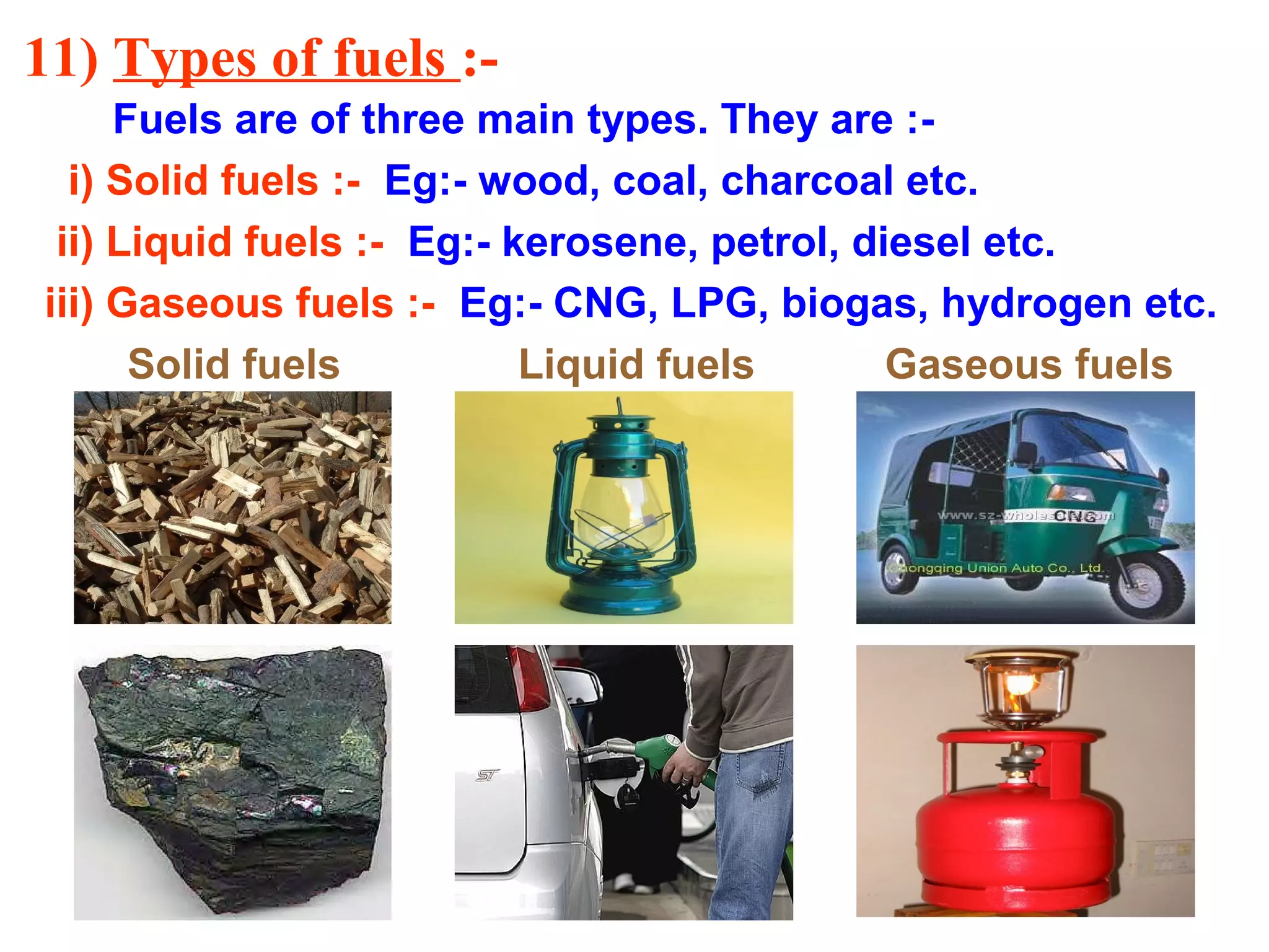 11) Types of fuels :-
Fuels are of three main types. They are :-
i) Solid fuels :- Eg:- wood, coal, charcoal etc.
ii) Liquid fuels :- Eg:- kerosene, petrol, diesel etc.
iii) Gaseous fuels :- Eg:- CNG, LPG, biogas, hydrogen etc.
Solid fuels Liquid fuels Gaseous fuels
 