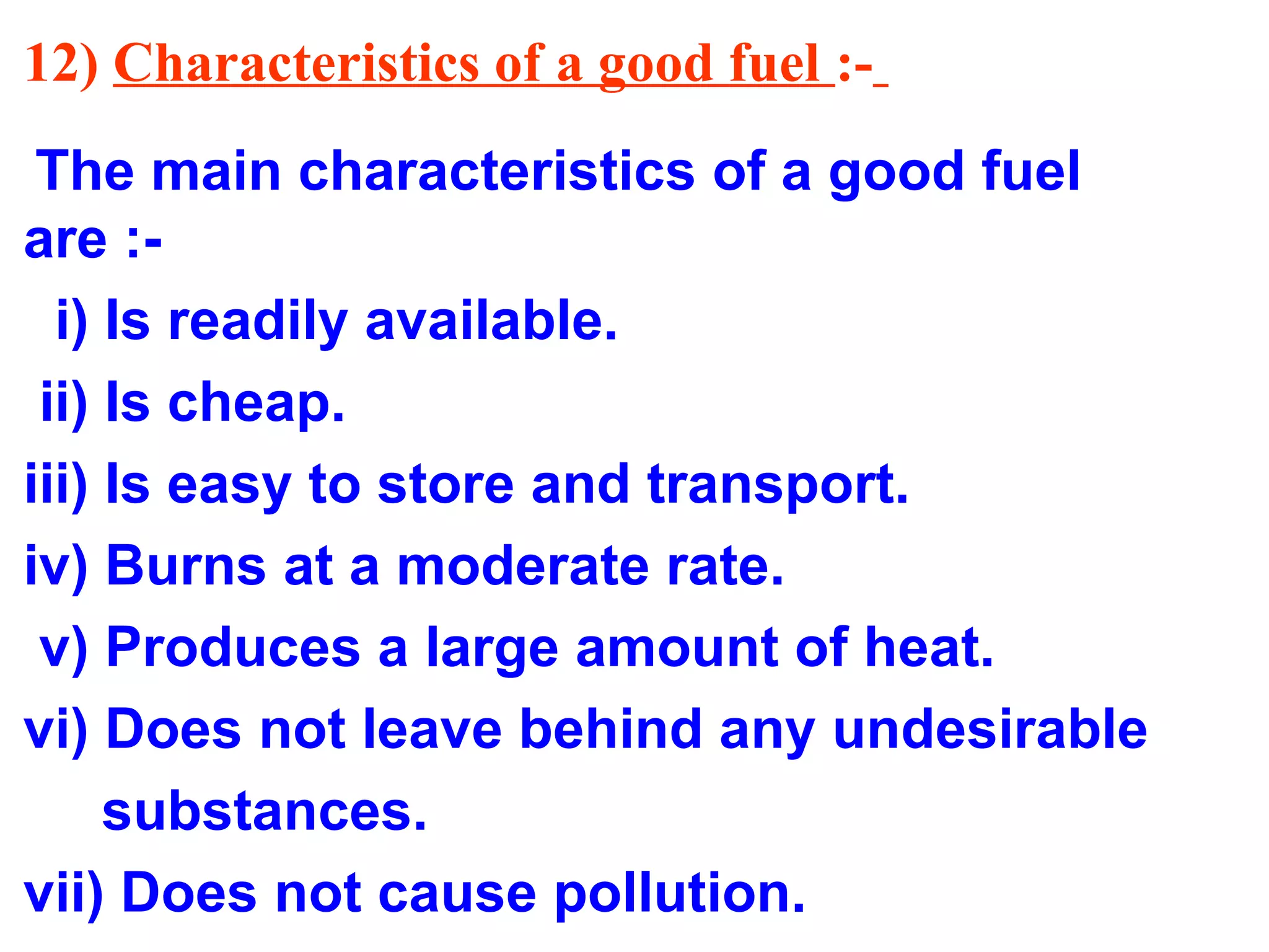 12) Characteristics of a good fuel :-
The main characteristics of a good fuel
are :-
i) Is readily available.
ii) Is cheap.
iii) Is easy to store and transport.
iv) Burns at a moderate rate.
v) Produces a large amount of heat.
vi) Does not leave behind any undesirable
substances.
vii) Does not cause pollution.
 