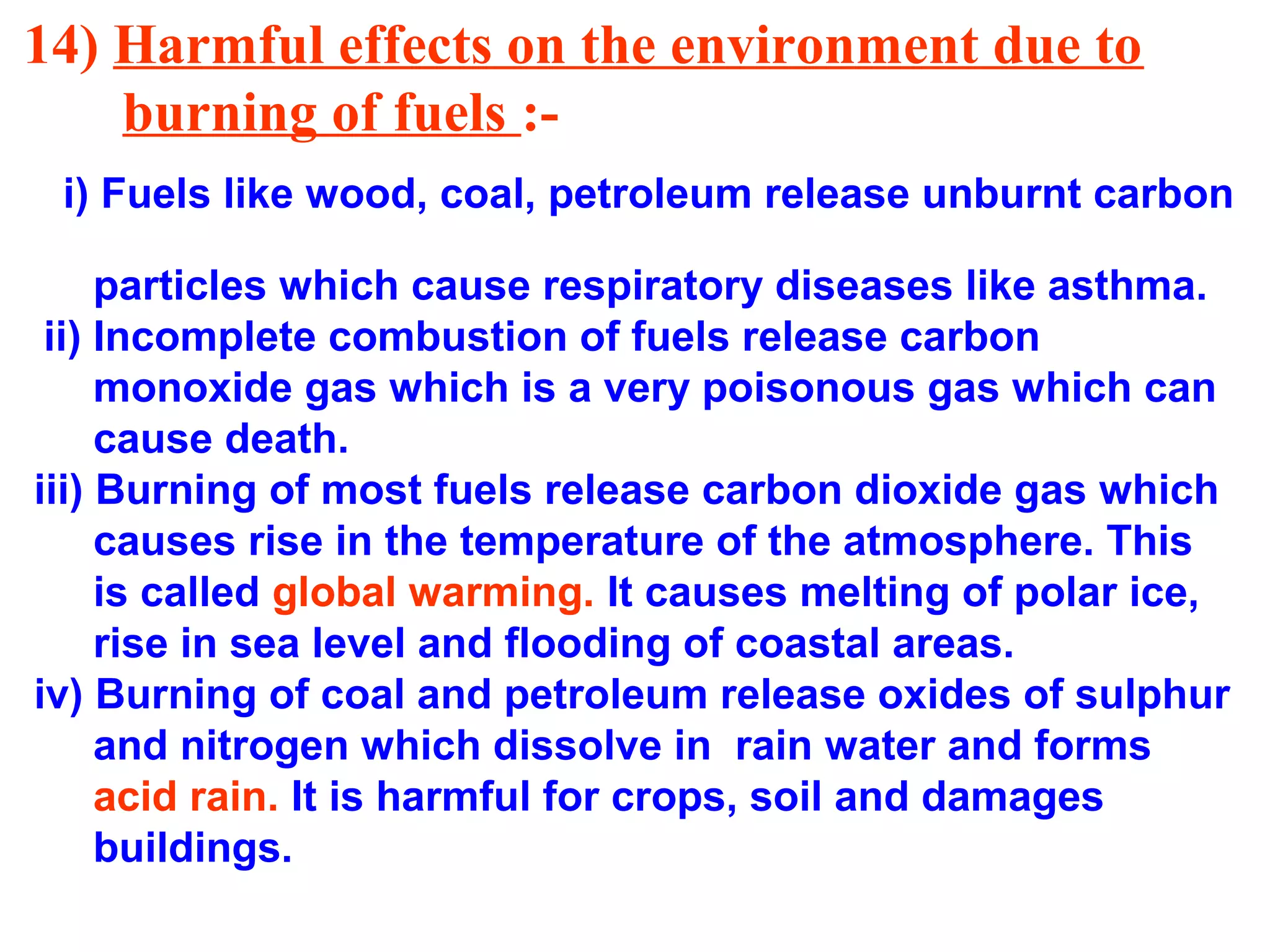 14) Harmful effects on the environment due to
burning of fuels :-
i) Fuels like wood, coal, petroleum release unburnt carbon
particles which cause respiratory diseases like asthma.
ii) Incomplete combustion of fuels release carbon
monoxide gas which is a very poisonous gas which can
cause death.
iii) Burning of most fuels release carbon dioxide gas which
causes rise in the temperature of the atmosphere. This
is called global warming. It causes melting of polar ice,
rise in sea level and flooding of coastal areas.
iv) Burning of coal and petroleum release oxides of sulphur
and nitrogen which dissolve in rain water and forms
acid rain. It is harmful for crops, soil and damages
buildings.
 